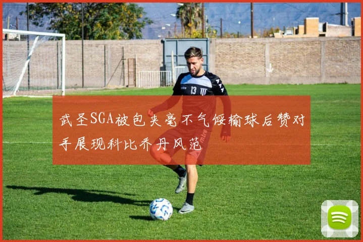 武圣SGA被包夹毫不气馁输球后赞对手展现科比乔丹风范