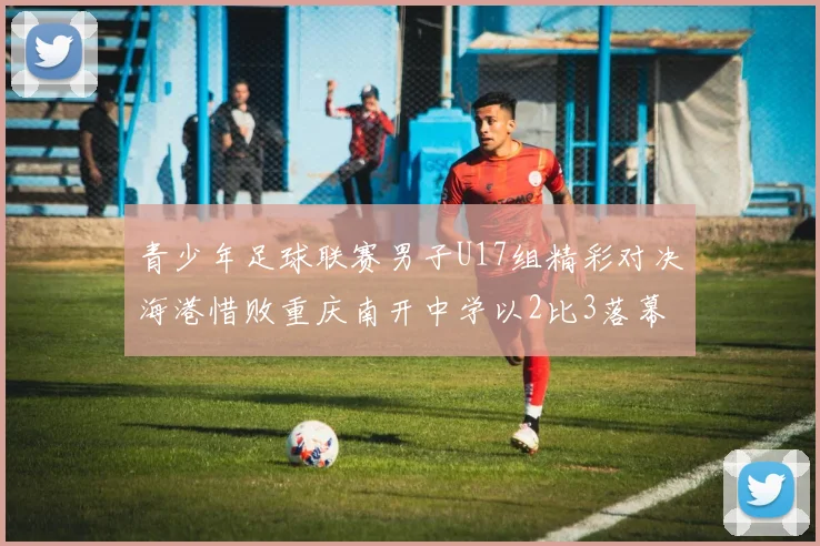 青少年足球联赛男子U17组精彩对决海港惜败重庆南开中学以2比3落幕