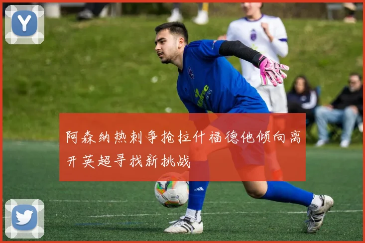 阿森纳热刺争抢拉什福德他倾向离开英超寻找新挑战