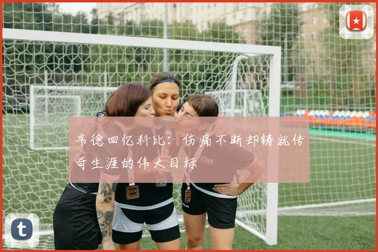 韦德回忆科比：伤痛不断却铸就传奇生涯的伟大目标