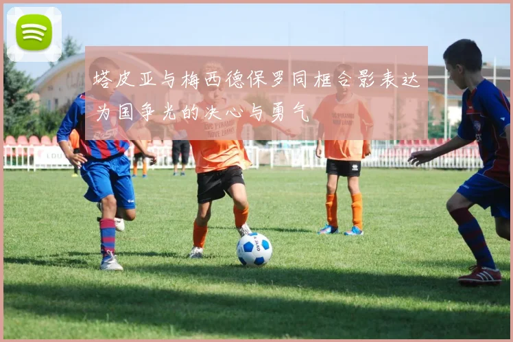 塔皮亚与梅西德保罗同框合影表达为国争光的决心与勇气