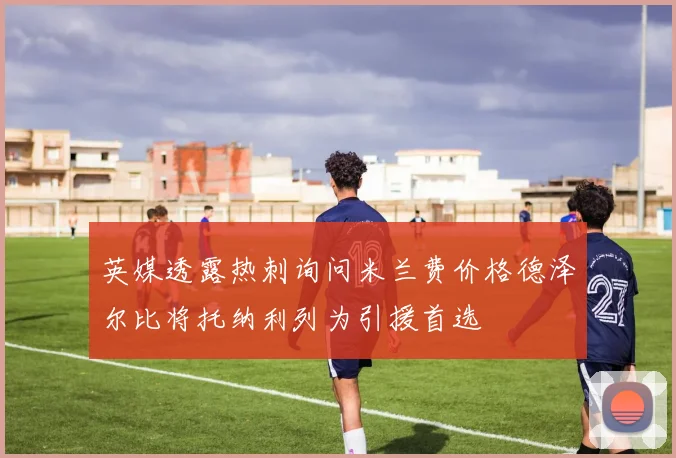 英媒透露热刺询问米兰费价格德泽尔比将托纳利列为引援首选