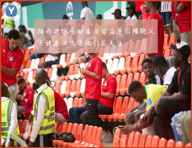 梅西进球感动落泪背后原因揭晓父亲健康状况恶化引发关注
