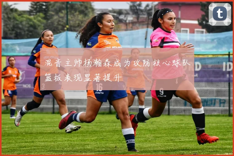 混音主帅杨瀚森成为攻防核心球队篮板表现显著提升