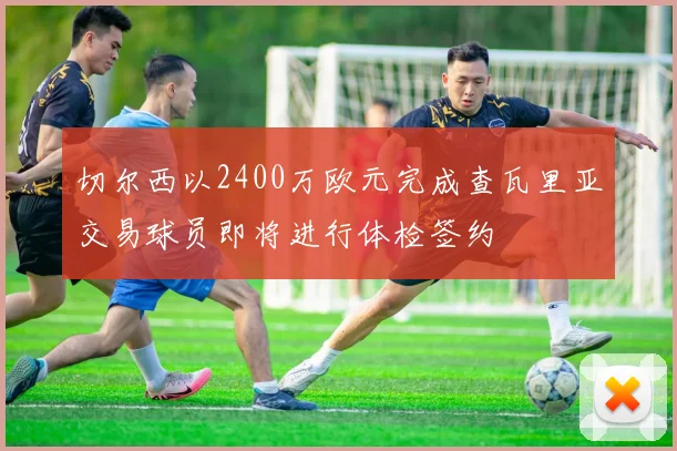 切尔西以2400万欧元完成查瓦里亚交易球员即将进行体检签约