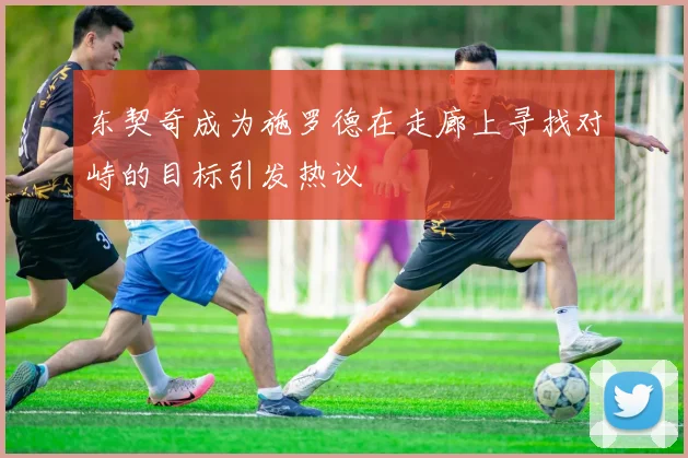 东契奇成为施罗德在走廊上寻找对峙的目标引发热议