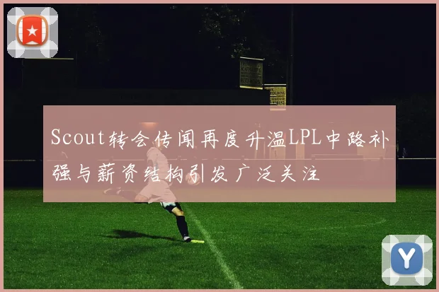 Scout转会传闻再度升温LPL中路补强与薪资结构引发广泛关注