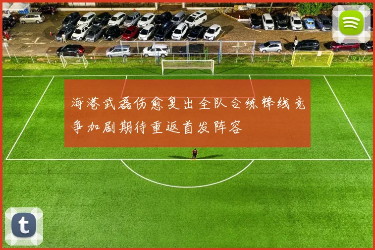 海港武磊伤愈复出全队合练锋线竞争加剧期待重返首发阵容