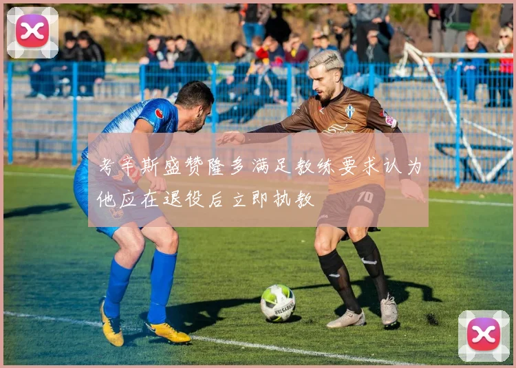 考辛斯盛赞隆多满足教练要求认为他应在退役后立即执教