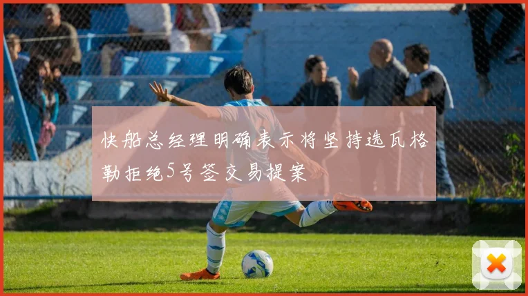 快船总经理明确表示将坚持选瓦格勒拒绝5号签交易提案