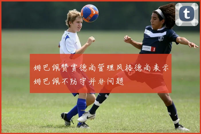 姆巴佩赞赏德尚管理风格德尚表示姆巴佩不防守并非问题