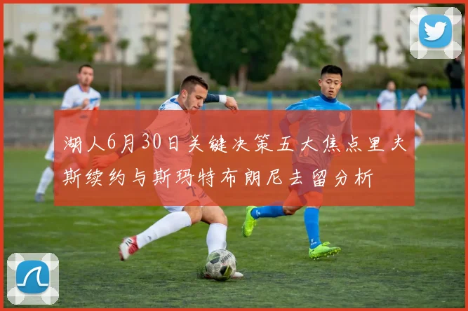 湖人6月30日关键决策五大焦点里夫斯续约与斯玛特布朗尼去留分析