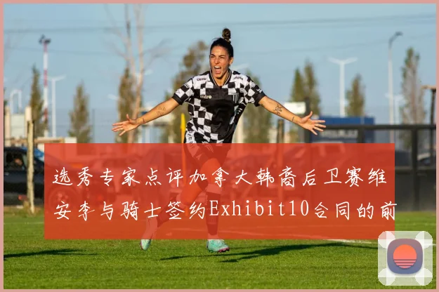 选秀专家点评加拿大韩裔后卫赛维安李与骑士签约Exhibit10合同的前景分析
