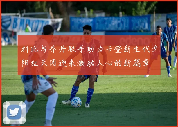 科比与乔丹联手助力卡登新生代夕阳红天团迎来激动人心的新篇章