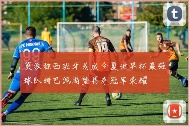 莫派称西班牙或成今夏世界杯最强球队姆巴佩渴望再夺冠军荣耀