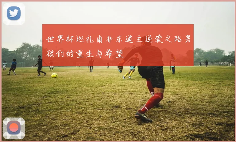 世界杯巡礼南非东道主逆袭之路男孩们的重生与希望