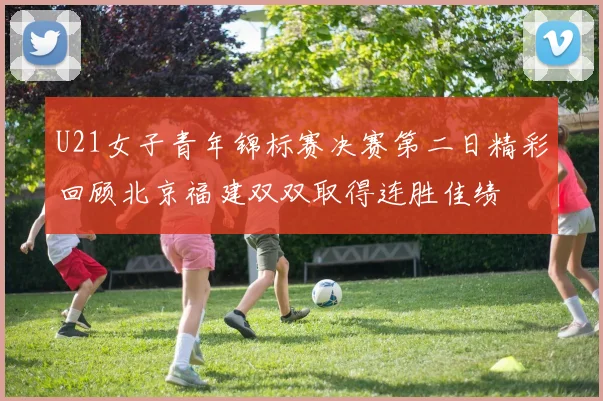 U21女子青年锦标赛决赛第二日精彩回顾北京福建双双取得连胜佳绩