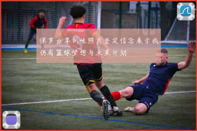 保罗分享训练照片坚定信念表示我仍有篮球梦想与未来计划