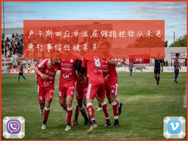 卢卡斯回应非法雇佣指控称从未恶意行事信任被辜负