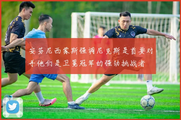 安芬尼西蒙斯强调尼克斯是首要对手他们是卫冕冠军的强劲挑战者