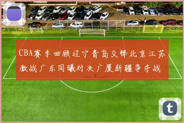CBA赛季回顾辽宁青岛交锋北京江苏激战广东同曦对决广厦新疆争夺战精彩纷呈