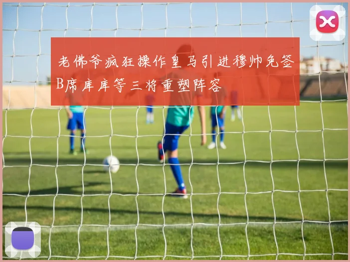 老佛爷疯狂操作皇马引进穆帅免签B席库库等三将重塑阵容