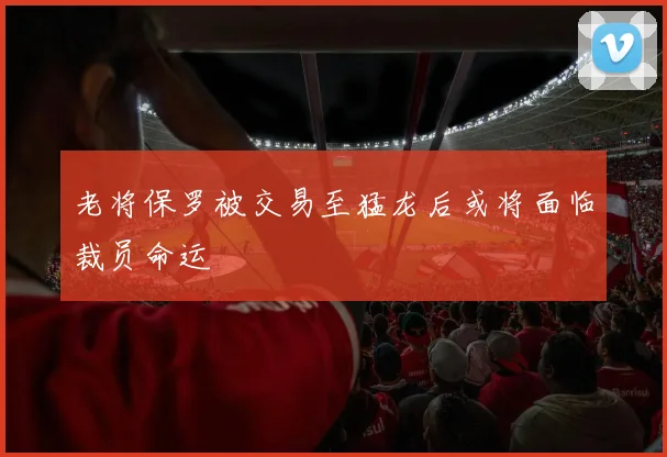 老将保罗被交易至猛龙后或将面临裁员命运