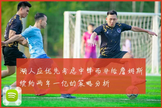 湖人应优先考虑中锋而非给詹姆斯续约两年一亿的策略分析