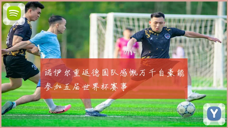 诺伊尔重返德国队感慨万千自豪能参加五届世界杯赛事