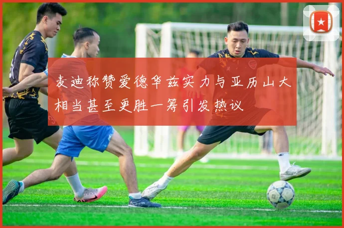 麦迪称赞爱德华兹实力与亚历山大相当甚至更胜一筹引发热议