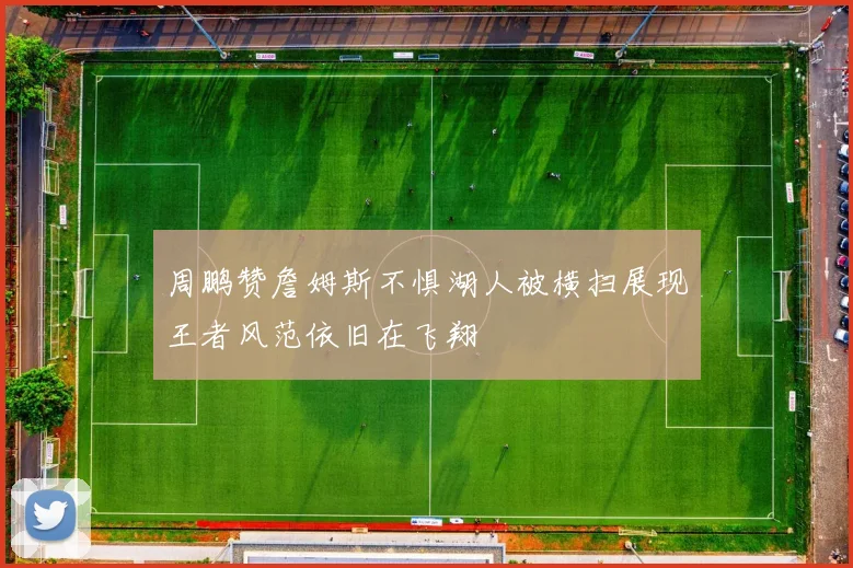 周鹏赞詹姆斯不惧湖人被横扫展现王者风范依旧在飞翔