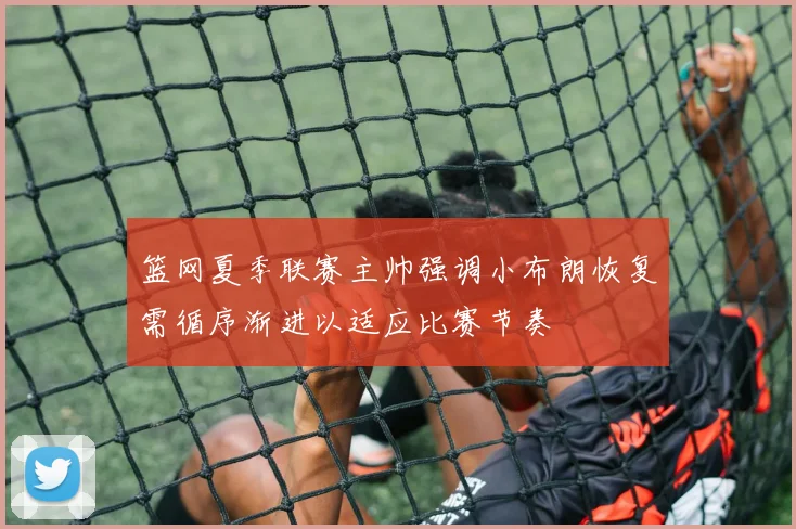 篮网夏季联赛主帅强调小布朗恢复需循序渐进以适应比赛节奏