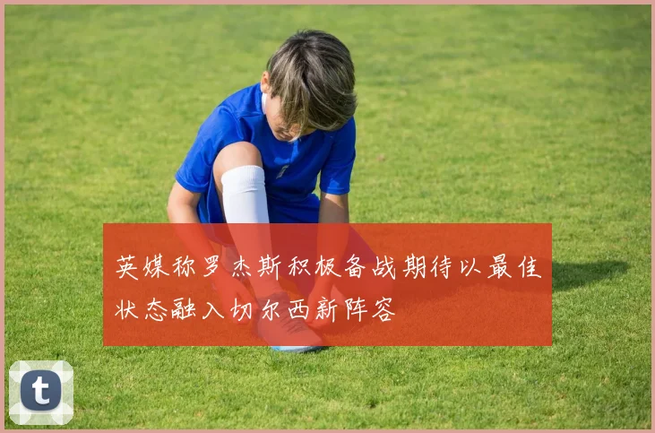英媒称罗杰斯积极备战期待以最佳状态融入切尔西新阵容
