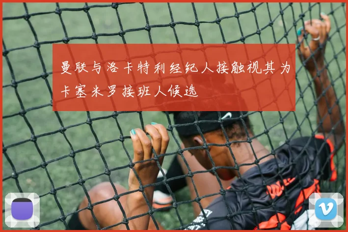 曼联与洛卡特利经纪人接触视其为卡塞米罗接班人候选