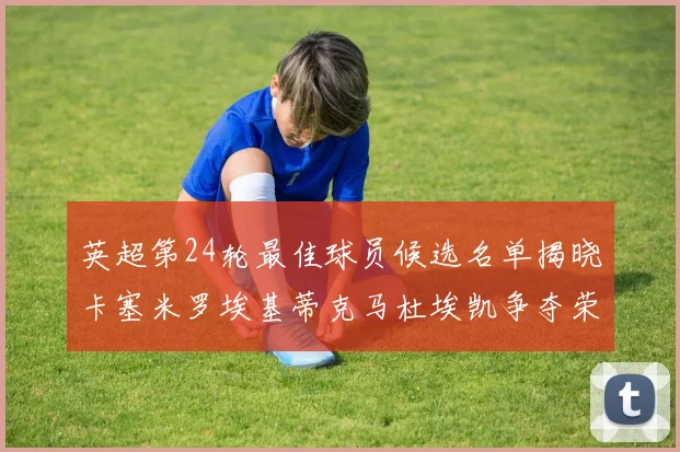 英超第24轮最佳球员候选名单揭晓卡塞米罗埃基蒂克马杜埃凯争夺荣誉