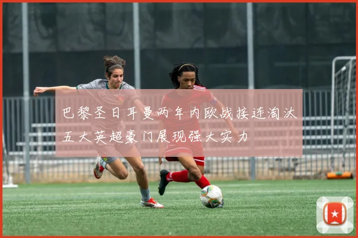 巴黎圣日耳曼两年内欧战接连淘汰五大英超豪门展现强大实力