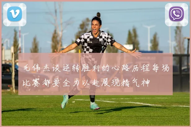 毛伟杰谈逆转胜利的心路历程每场比赛都要全力以赴展现精气神