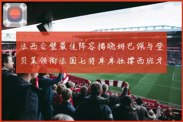 法西合璧最佳阵容揭晓姆巴佩与登贝莱领衔法国七将库库独撑西班牙后防线