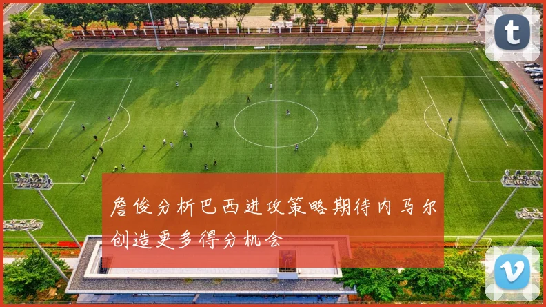 詹俊分析巴西进攻策略期待内马尔创造更多得分机会